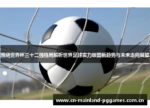围绕世界杯三十二强格局解析世界足球实力版图新趋势与未来走向展望
